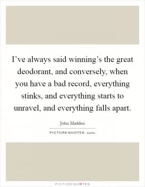 I’ve always said winning’s the great deodorant, and conversely, when you have a bad record, everything stinks, and everything starts to unravel, and everything falls apart Picture Quote #1