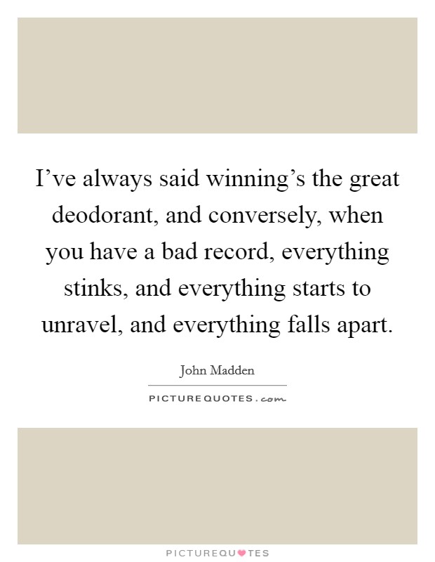 I've always said winning's the great deodorant, and conversely, when you have a bad record, everything stinks, and everything starts to unravel, and everything falls apart. Picture Quote #1