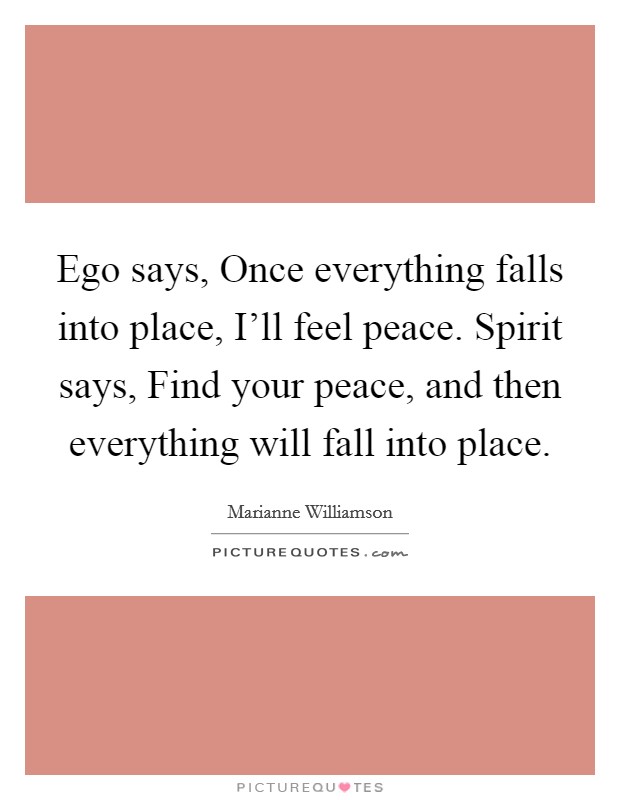 Ego says, Once everything falls into place, I'll feel peace. Spirit says, Find your peace, and then everything will fall into place. Picture Quote #1