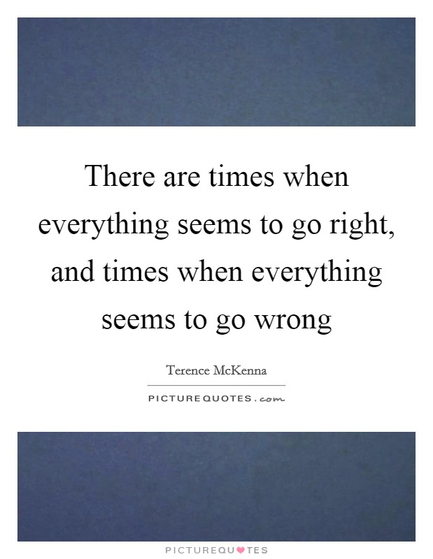 There are times when everything seems to go right, and times when everything seems to go wrong Picture Quote #1
