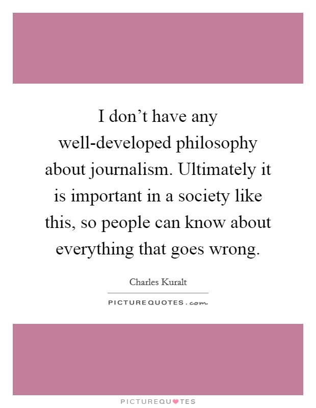 I don't have any well-developed philosophy about journalism. Ultimately it is important in a society like this, so people can know about everything that goes wrong. Picture Quote #1