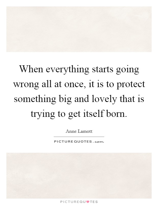 When everything starts going wrong all at once, it is to protect something big and lovely that is trying to get itself born. Picture Quote #1