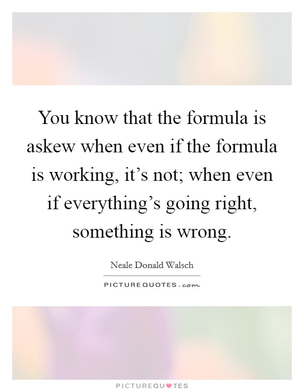 You know that the formula is askew when even if the formula is working, it's not; when even if everything's going right, something is wrong. Picture Quote #1