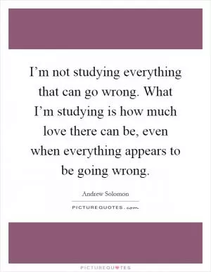 I’m not studying everything that can go wrong. What I’m studying is how much love there can be, even when everything appears to be going wrong Picture Quote #1
