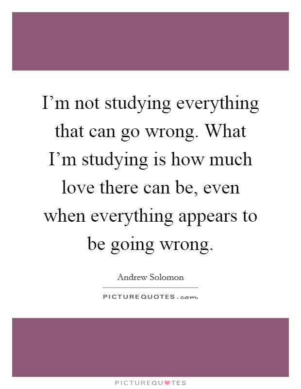I'm not studying everything that can go wrong. What I'm studying is how much love there can be, even when everything appears to be going wrong. Picture Quote #1