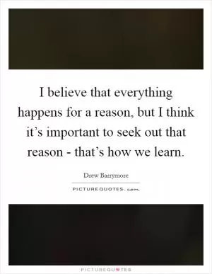 I believe that everything happens for a reason, but I think it’s important to seek out that reason - that’s how we learn Picture Quote #1