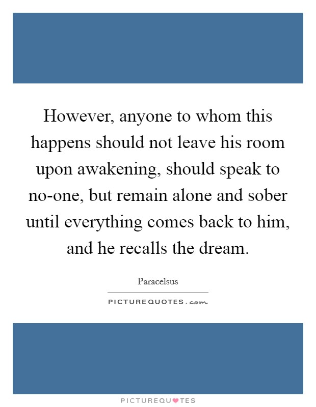However, anyone to whom this happens should not leave his room upon awakening, should speak to no-one, but remain alone and sober until everything comes back to him, and he recalls the dream. Picture Quote #1