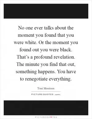 No one ever talks about the moment you found that you were white. Or the moment you found out you were black. That’s a profound revelation. The minute you find that out, something happens. You have to renegotiate everything Picture Quote #1