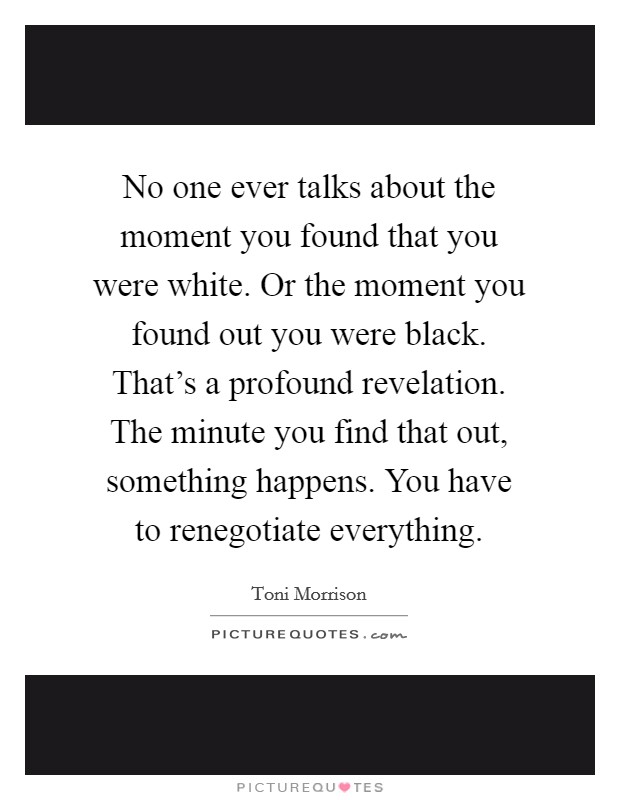 No one ever talks about the moment you found that you were white. Or the moment you found out you were black. That's a profound revelation. The minute you find that out, something happens. You have to renegotiate everything. Picture Quote #1