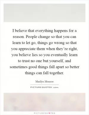 I believe that everything happens for a reason. People change so that you can learn to let go, things go wrong so that you appreciate them when they’re right, you believe lies so you eventually learn to trust no one but yourself, and sometimes good things fall apart so better things can fall together Picture Quote #1