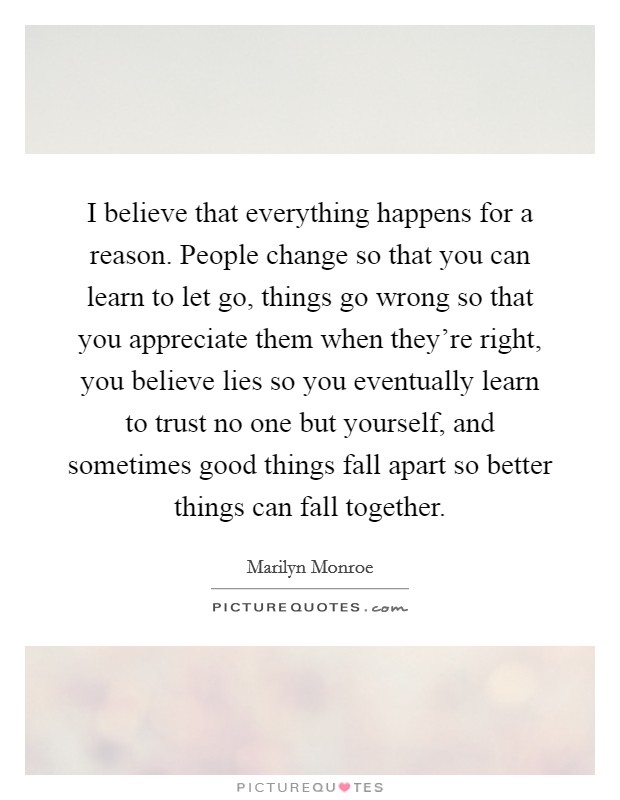 I believe that everything happens for a reason. People change so that you can learn to let go, things go wrong so that you appreciate them when they're right, you believe lies so you eventually learn to trust no one but yourself, and sometimes good things fall apart so better things can fall together. Picture Quote #1