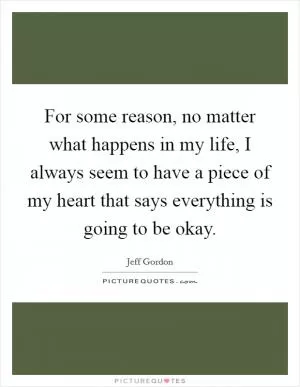 For some reason, no matter what happens in my life, I always seem to have a piece of my heart that says everything is going to be okay Picture Quote #1