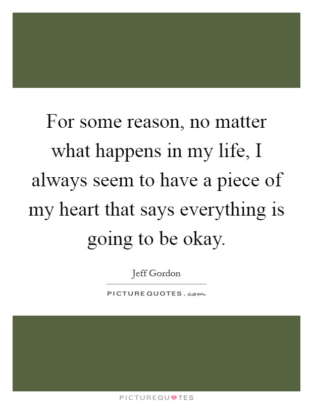 For some reason, no matter what happens in my life, I always seem to have a piece of my heart that says everything is going to be okay. Picture Quote #1