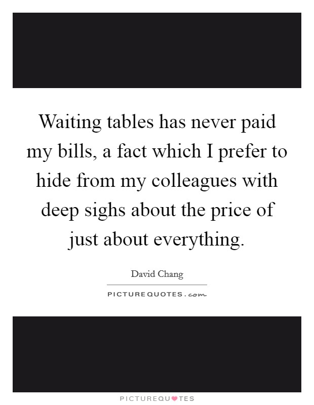 Waiting tables has never paid my bills, a fact which I prefer to hide from my colleagues with deep sighs about the price of just about everything. Picture Quote #1