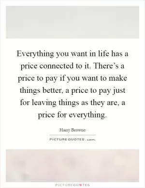Everything you want in life has a price connected to it. There’s a price to pay if you want to make things better, a price to pay just for leaving things as they are, a price for everything Picture Quote #1