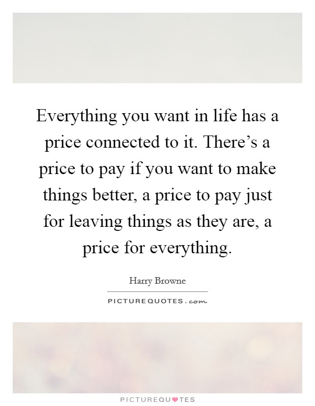 Everything you want in life has a price connected to it. There's a price to pay if you want to make things better, a price to pay just for leaving things as they are, a price for everything. Picture Quote #1
