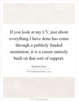 If you look at my CV, just about everything I have done has come through a publicly funded institution; it is a career entirely built on that sort of support Picture Quote #1