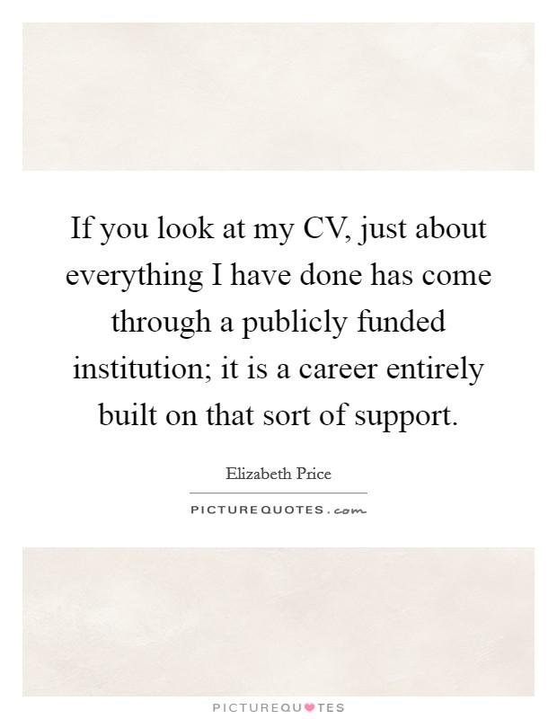 If you look at my CV, just about everything I have done has come through a publicly funded institution; it is a career entirely built on that sort of support. Picture Quote #1
