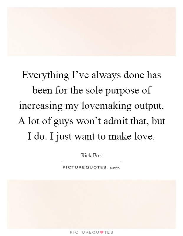 Everything I've always done has been for the sole purpose of increasing my lovemaking output. A lot of guys won't admit that, but I do. I just want to make love. Picture Quote #1