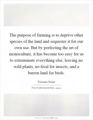 The purpose of farming is to deprive other species of the land and sequester it for our own use. But by perfecting the art of monoculture, it has become too easy for us to exterminate everything else, leaving no wild plants, no food for insects, and a barren land for birds Picture Quote #1