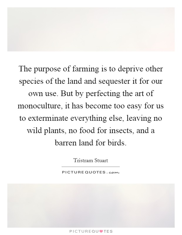 The purpose of farming is to deprive other species of the land and sequester it for our own use. But by perfecting the art of monoculture, it has become too easy for us to exterminate everything else, leaving no wild plants, no food for insects, and a barren land for birds. Picture Quote #1