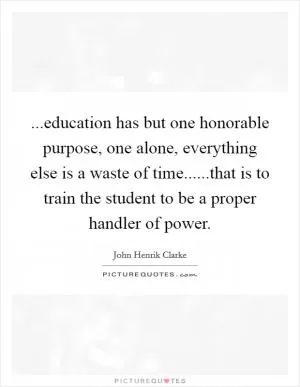 ...education has but one honorable purpose, one alone, everything else is a waste of time......that is to train the student to be a proper handler of power Picture Quote #1