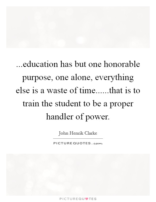 ...education has but one honorable purpose, one alone, everything else is a waste of time......that is to train the student to be a proper handler of power. Picture Quote #1
