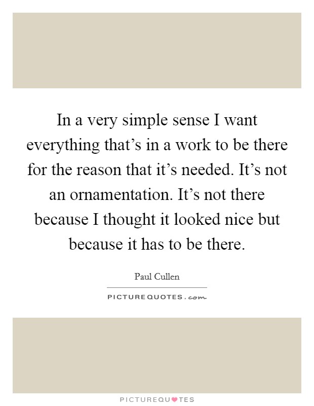 In a very simple sense I want everything that's in a work to be there for the reason that it's needed. It's not an ornamentation. It's not there because I thought it looked nice but because it has to be there. Picture Quote #1