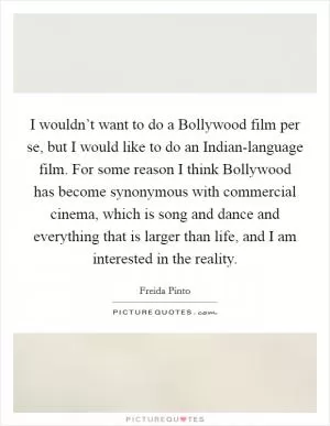 I wouldn’t want to do a Bollywood film per se, but I would like to do an Indian-language film. For some reason I think Bollywood has become synonymous with commercial cinema, which is song and dance and everything that is larger than life, and I am interested in the reality Picture Quote #1