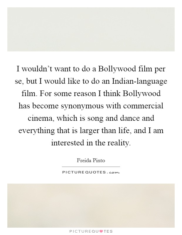 I wouldn't want to do a Bollywood film per se, but I would like to do an Indian-language film. For some reason I think Bollywood has become synonymous with commercial cinema, which is song and dance and everything that is larger than life, and I am interested in the reality. Picture Quote #1