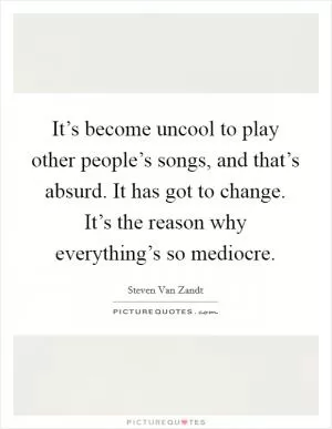 It’s become uncool to play other people’s songs, and that’s absurd. It has got to change. It’s the reason why everything’s so mediocre Picture Quote #1