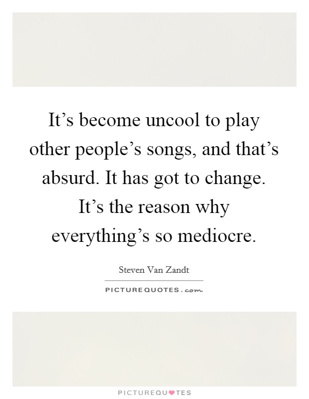 It's become uncool to play other people's songs, and that's absurd. It has got to change. It's the reason why everything's so mediocre. Picture Quote #1