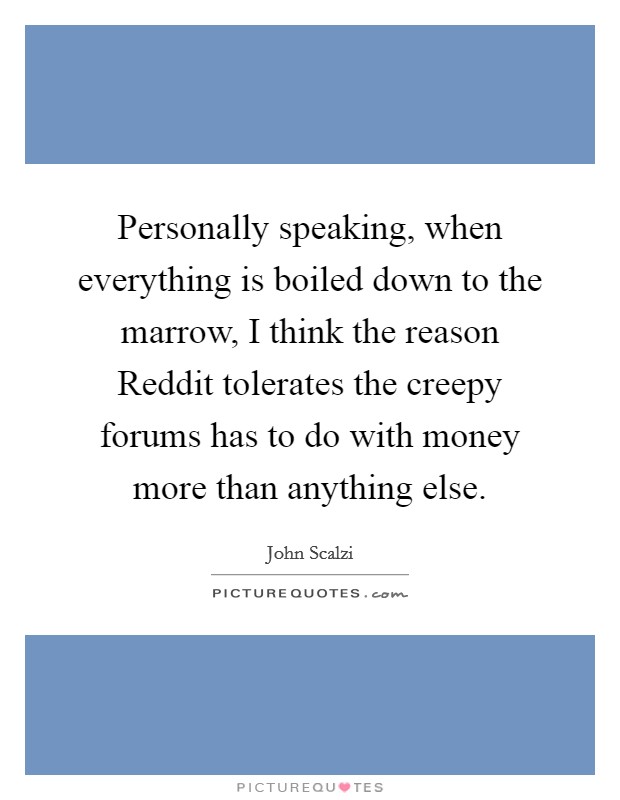 Personally speaking, when everything is boiled down to the marrow, I think the reason Reddit tolerates the creepy forums has to do with money more than anything else. Picture Quote #1