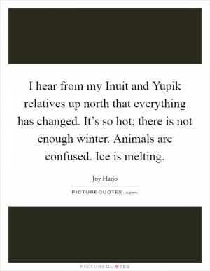 I hear from my Inuit and Yupik relatives up north that everything has changed. It’s so hot; there is not enough winter. Animals are confused. Ice is melting Picture Quote #1