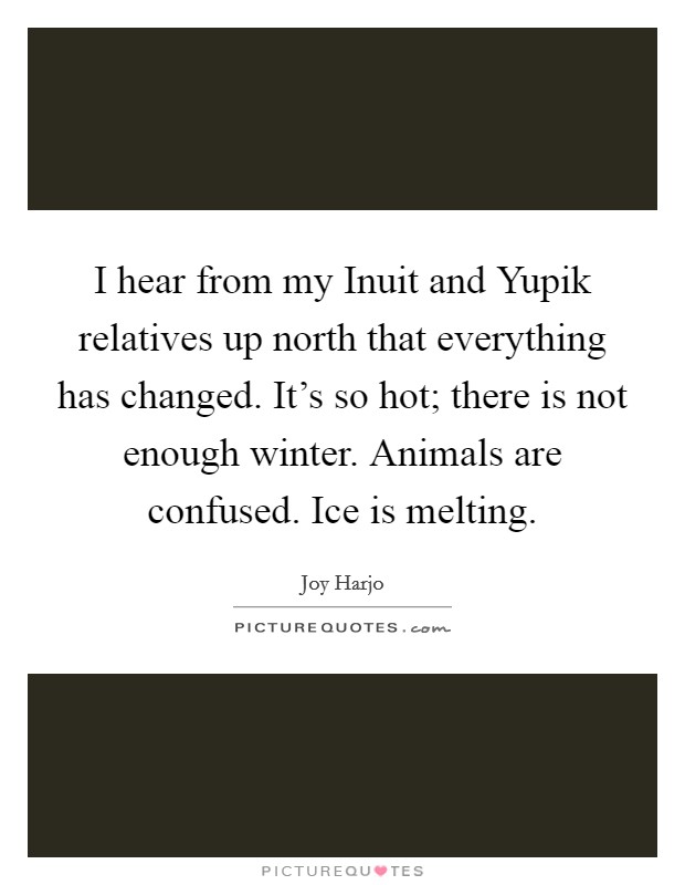 I hear from my Inuit and Yupik relatives up north that everything has changed. It's so hot; there is not enough winter. Animals are confused. Ice is melting. Picture Quote #1