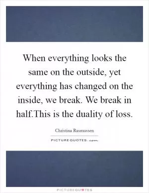 When everything looks the same on the outside, yet everything has changed on the inside, we break. We break in half.This is the duality of loss Picture Quote #1