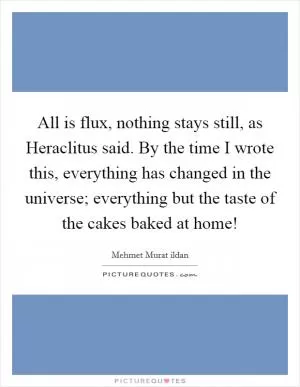 All is flux, nothing stays still, as Heraclitus said. By the time I wrote this, everything has changed in the universe; everything but the taste of the cakes baked at home! Picture Quote #1