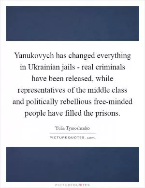 Yanukovych has changed everything in Ukrainian jails - real criminals have been released, while representatives of the middle class and politically rebellious free-minded people have filled the prisons Picture Quote #1