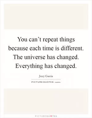 You can’t repeat things because each time is different. The universe has changed. Everything has changed Picture Quote #1