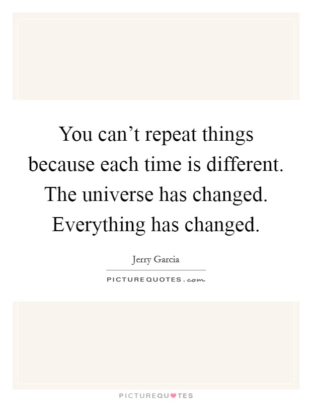 You can't repeat things because each time is different. The universe has changed. Everything has changed. Picture Quote #1