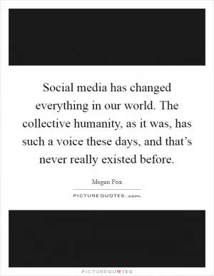 Social media has changed everything in our world. The collective humanity, as it was, has such a voice these days, and that’s never really existed before Picture Quote #1