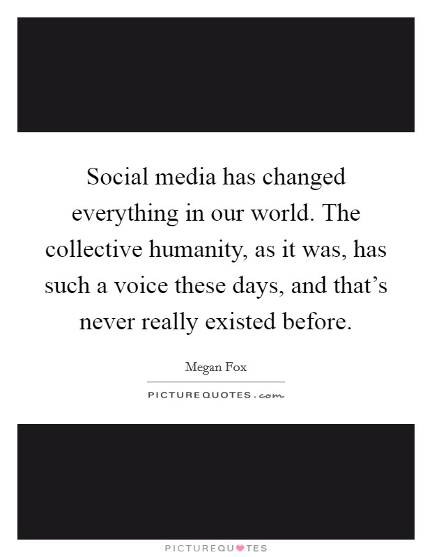Social media has changed everything in our world. The collective humanity, as it was, has such a voice these days, and that's never really existed before. Picture Quote #1