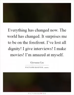 Everything has changed now. The world has changed. It surprises me to be on the forefront. I’ve lost all dignity! I give interviews! I make movies! I’m amazed at myself Picture Quote #1