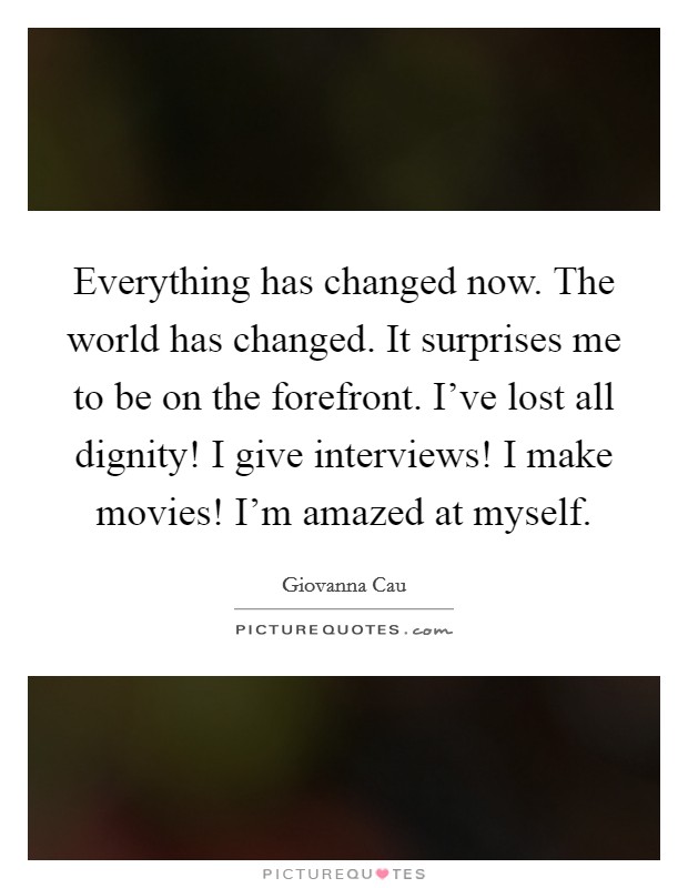 Everything has changed now. The world has changed. It surprises me to be on the forefront. I've lost all dignity! I give interviews! I make movies! I'm amazed at myself. Picture Quote #1