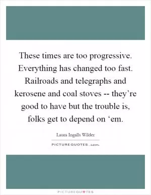 These times are too progressive. Everything has changed too fast. Railroads and telegraphs and kerosene and coal stoves -- they’re good to have but the trouble is, folks get to depend on ‘em Picture Quote #1