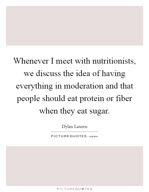 Whenever I meet with nutritionists, we discuss the idea of having everything in moderation and that people should eat protein or fiber when they eat sugar. Picture Quote #1
