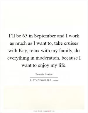 I’ll be 65 in September and I work as much as I want to, take cruises with Kay, relax with my family, do everything in moderation, because I want to enjoy my life Picture Quote #1