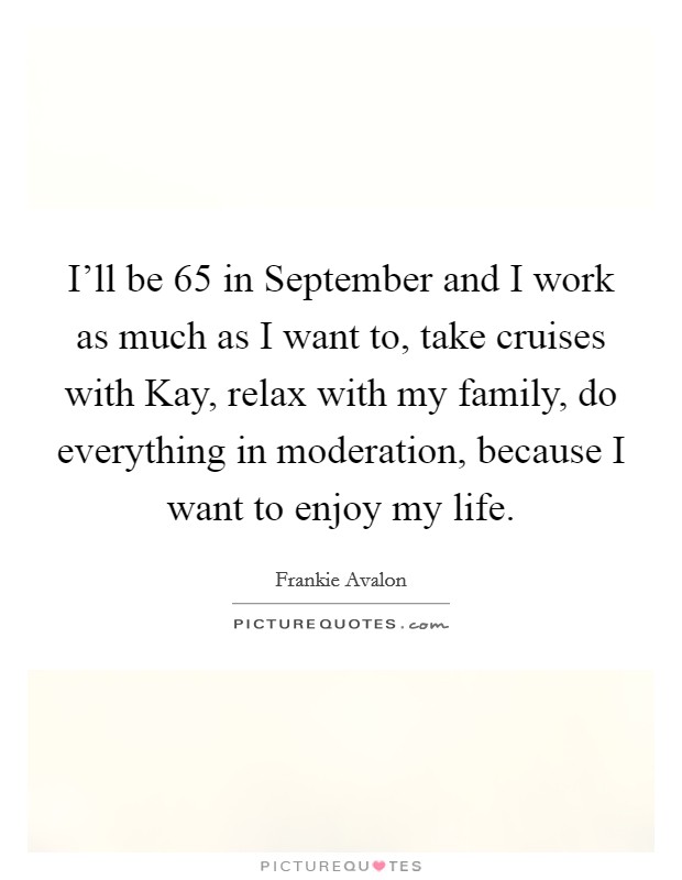 I'll be 65 in September and I work as much as I want to, take cruises with Kay, relax with my family, do everything in moderation, because I want to enjoy my life. Picture Quote #1