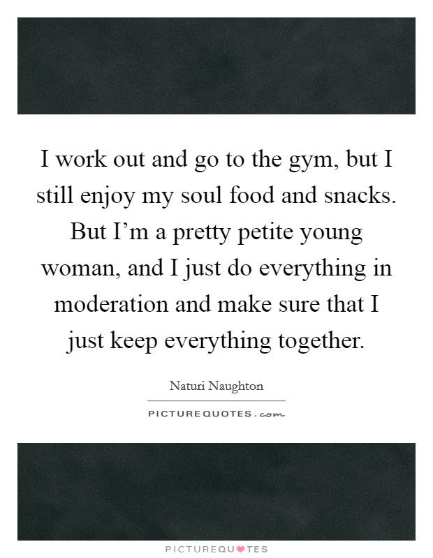 I work out and go to the gym, but I still enjoy my soul food and snacks. But I'm a pretty petite young woman, and I just do everything in moderation and make sure that I just keep everything together. Picture Quote #1