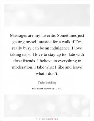 Massages are my favorite. Sometimes just getting myself outside for a walk if I’m really busy can be an indulgence. I love taking naps. I love to stay up too late with close friends. I believe in everything in moderation. I take what I like and leave what I don’t Picture Quote #1
